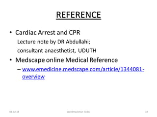 REFERENCE
• Cardiac Arrest and CPR
Lecture note by DR Abdullahi;
consultant anaesthetist, UDUTH
• Medscape online Medical Reference
– www.emedicine.medscape.com/article/1344081-
overview
03-Jul-18 Weirdmaskman Slides 34
 