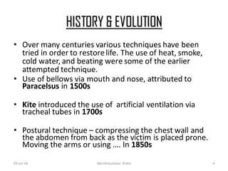HISTORY & EVOLUTION
03-Jul-18 Weirdmaskman Slides 4
• Over many centuries various techniques have been
tried in order to restorelife. The use of heat, smoke,
cold water, and beating were some of the earlier
attempted technique.
• Use of bellows via mouth and nose, attributed to
Paracelsus in 1500s
• Kite introduced the use of artificial ventilation via
tracheal tubes in 1700s
• Postural technique – compressing the chest wall and
the abdomen from back as the victim is placed prone.
Moving the arms or using …. In 1850s
 
