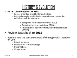 HISTORY & EVOLUTION
• FIFTH - Conference on CPR 1991
• Causes of cardiac arrest better understood
• Regional councils established to supervise and update the
guidelines and standards e.g.
» European resuscitation council (REC)
» American heart association (AHA)
» International liaison committee on resuscitation
(ILCOR)
• Review dates back to 2015
• Result is now the consensus view of the regional association
on CPR.
• Mouth to mouth
• Closed chest cardiac massage
• Defibrillations
• Vasopressors
03-Jul-18 WeirdmaskmanNG Lecture Slides 8
 