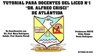 TUTORIAL PARA DOCENTES DEL LICEO N°1
“DR. ALFREO CRISCI”
DE ATLÁNTIDA
Profesoras POITE
Elida Valejo
Paola Rodríguez
En Coordinación con
Dir. Prof. Mary Rodríguez
Subdir. Prof. Ramón Parodi
OCTUBRE DE 2015