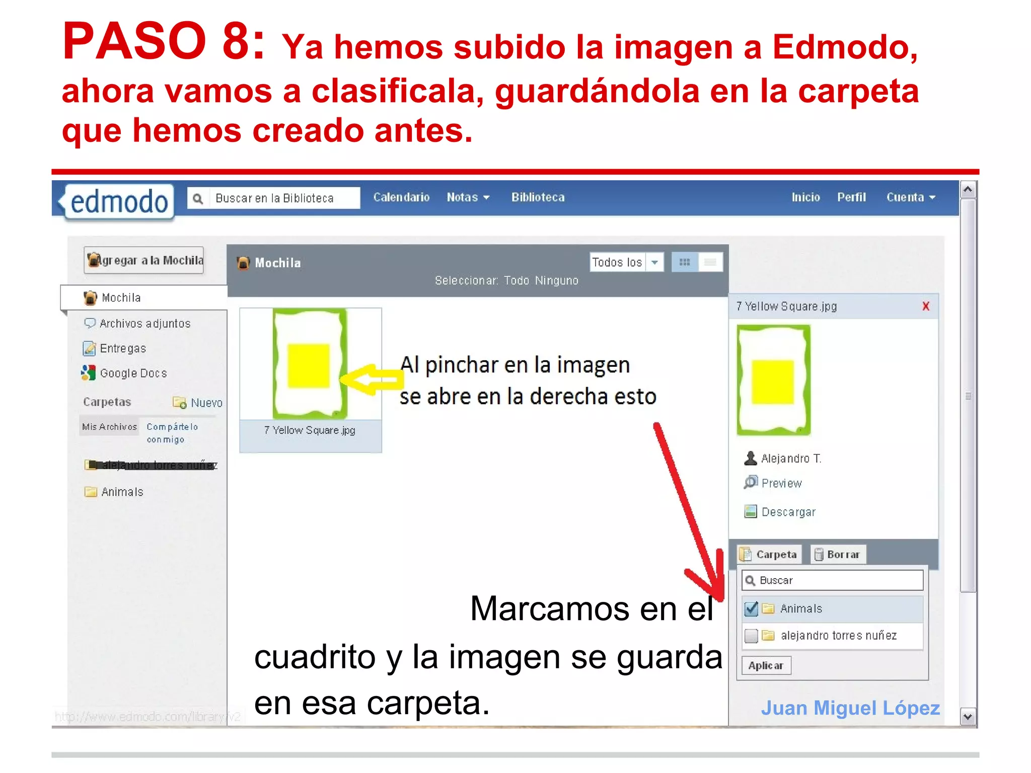 PASO 8: Ya hemos subido la imagen a Edmodo,
ahora vamos a clasificala, guardándola en la carpeta
que hemos creado antes.




                          Marcamos en el
           cuadrito y la imagen se guarda
           en esa carpeta.                  Juan Miguel López
 