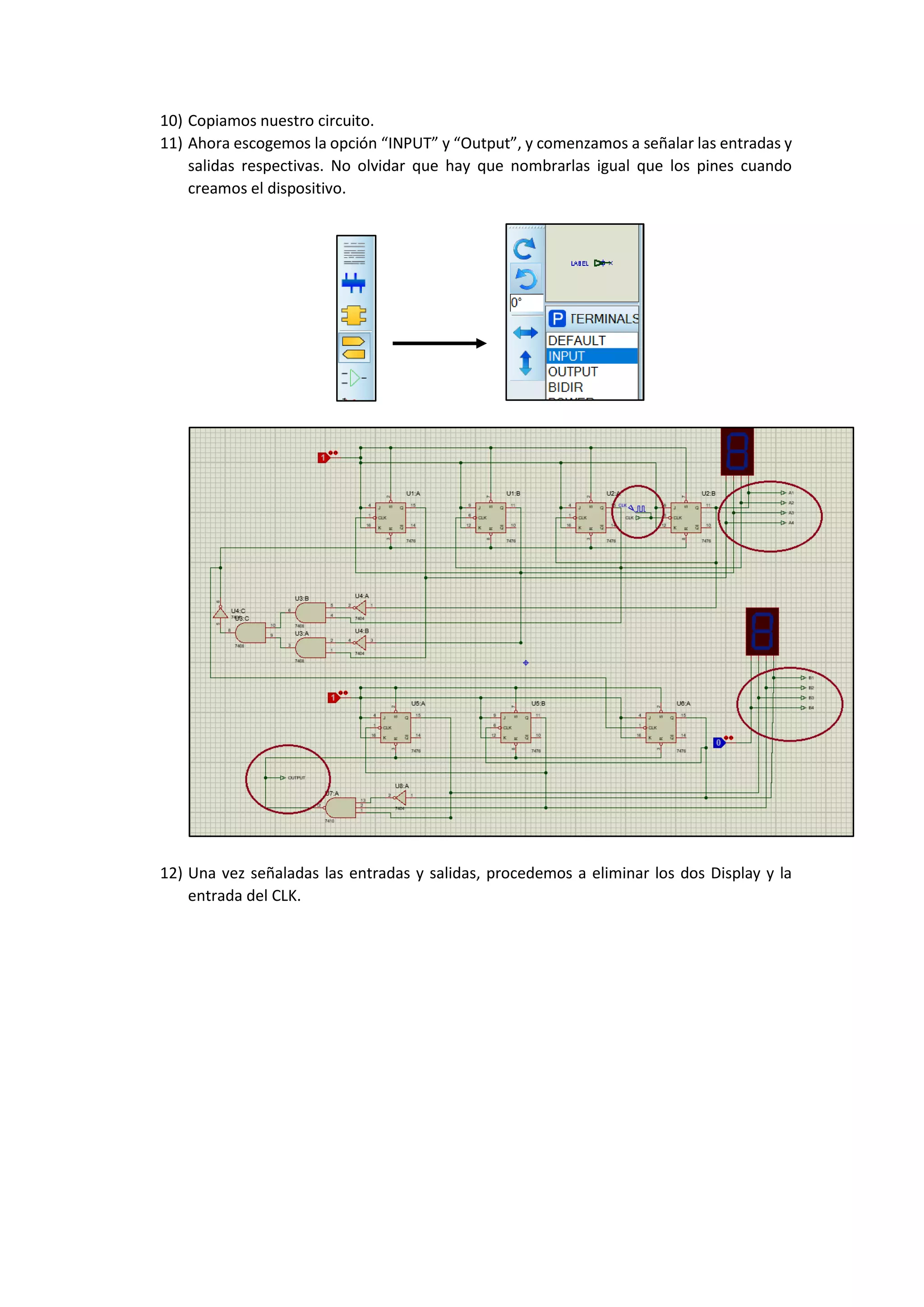 10) Copiamos nuestro circuito.
11) Ahora escogemos la opción “INPUT” y “Output”, y comenzamos a señalar las entradas y
salidas respectivas. No olvidar que hay que nombrarlas igual que los pines cuando
creamos el dispositivo.
12) Una vez señaladas las entradas y salidas, procedemos a eliminar los dos Display y la
entrada del CLK.
 