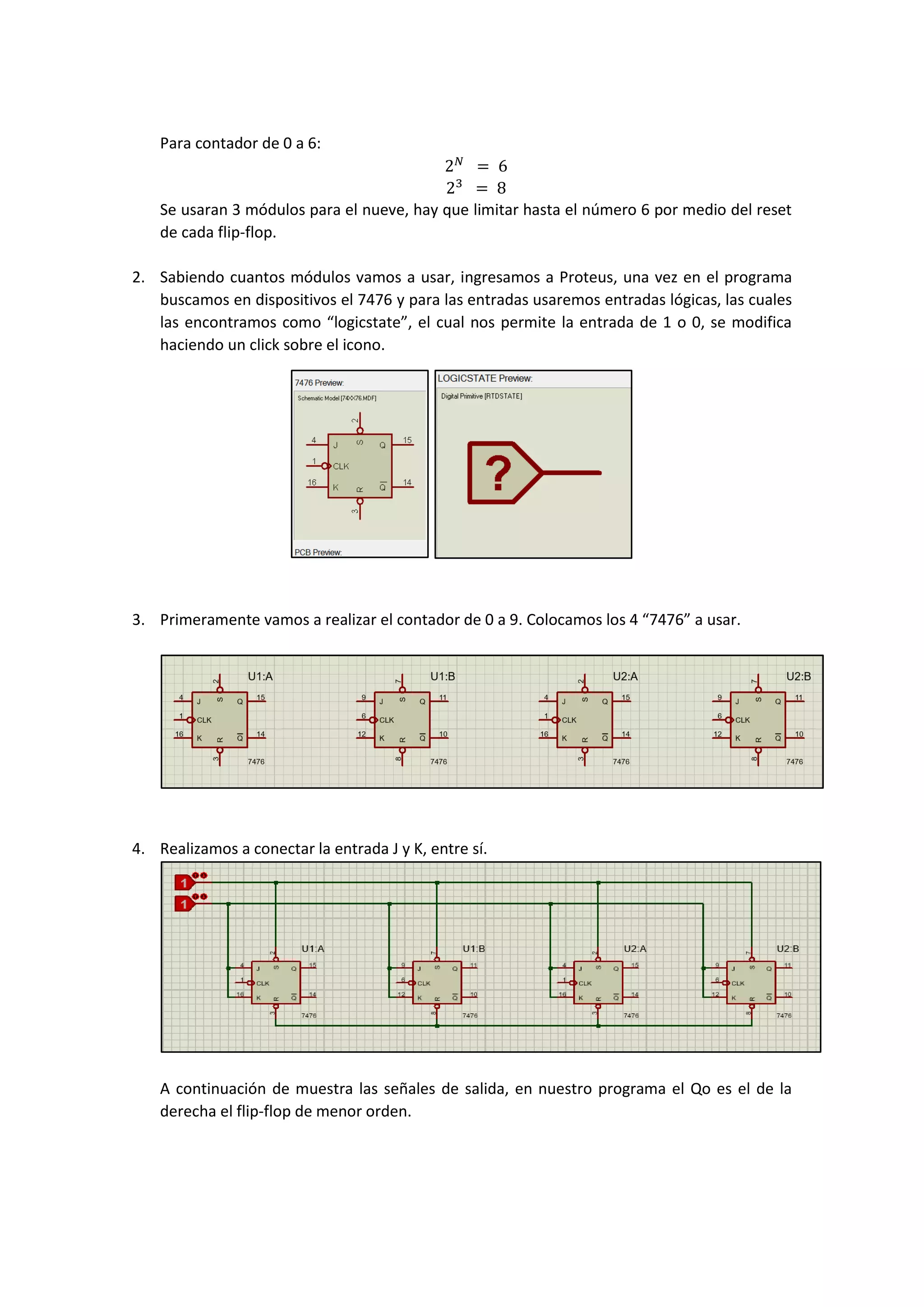 Para contador de 0 a 6:
2 𝑁
= 6
23
= 8
Se usaran 3 módulos para el nueve, hay que limitar hasta el número 6 por medio del reset
de cada flip-flop.
2. Sabiendo cuantos módulos vamos a usar, ingresamos a Proteus, una vez en el programa
buscamos en dispositivos el 7476 y para las entradas usaremos entradas lógicas, las cuales
las encontramos como “logicstate”, el cual nos permite la entrada de 1 o 0, se modifica
haciendo un click sobre el icono.
3. Primeramente vamos a realizar el contador de 0 a 9. Colocamos los 4 “7476” a usar.
4. Realizamos a conectar la entrada J y K, entre sí.
A continuación de muestra las señales de salida, en nuestro programa el Qo es el de la
derecha el flip-flop de menor orden.
 