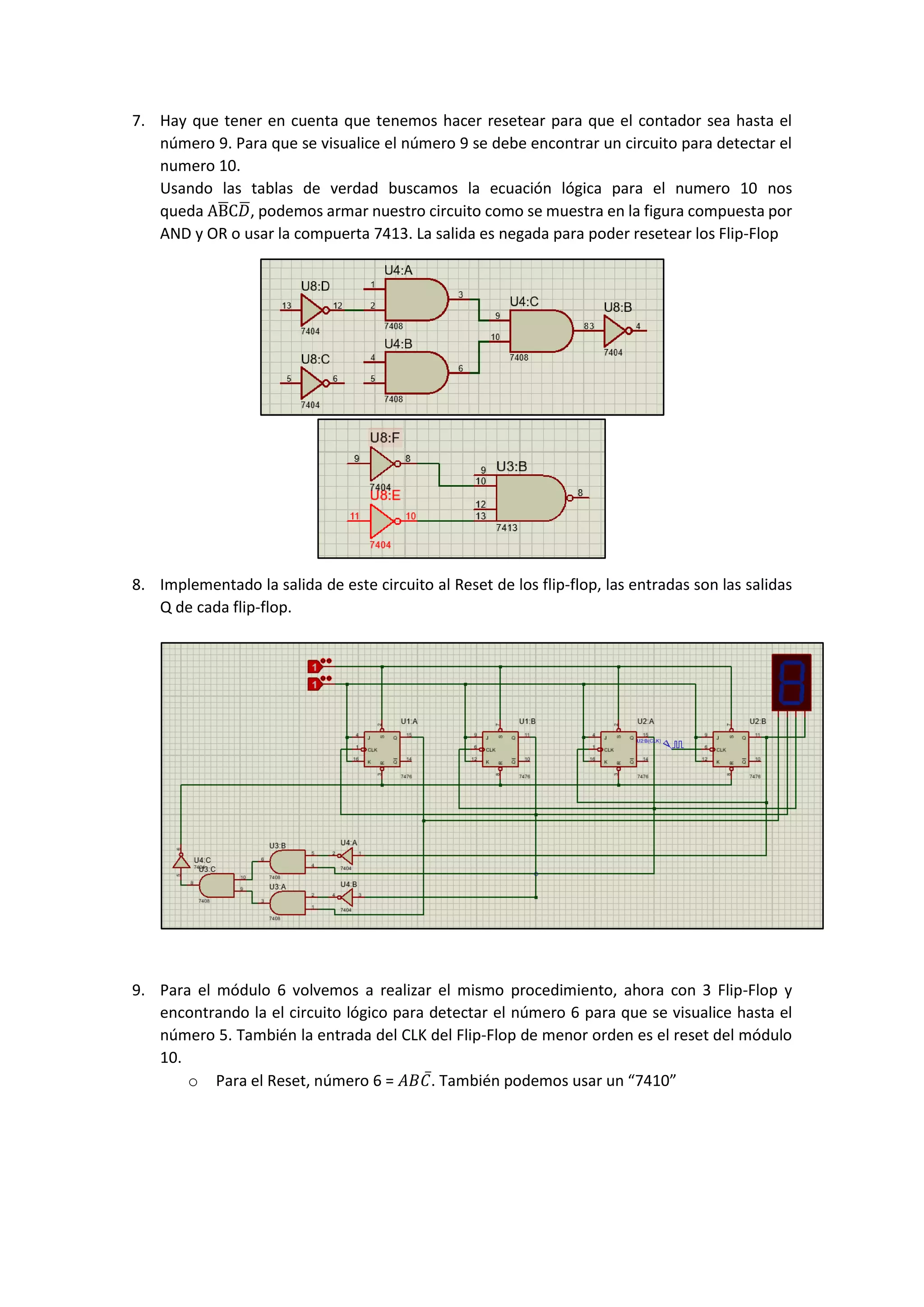 7. Hay que tener en cuenta que tenemos hacer resetear para que el contador sea hasta el
número 9. Para que se visualice el número 9 se debe encontrar un circuito para detectar el
numero 10.
Usando las tablas de verdad buscamos la ecuación lógica para el numero 10 nos
queda AB̅C𝐷̅, podemos armar nuestro circuito como se muestra en la figura compuesta por
AND y OR o usar la compuerta 7413. La salida es negada para poder resetear los Flip-Flop
8. Implementado la salida de este circuito al Reset de los flip-flop, las entradas son las salidas
Q de cada flip-flop.
9. Para el módulo 6 volvemos a realizar el mismo procedimiento, ahora con 3 Flip-Flop y
encontrando la el circuito lógico para detectar el número 6 para que se visualice hasta el
número 5. También la entrada del CLK del Flip-Flop de menor orden es el reset del módulo
10.
o Para el Reset, número 6 = 𝐴𝐵𝐶̅. También podemos usar un “7410”
 