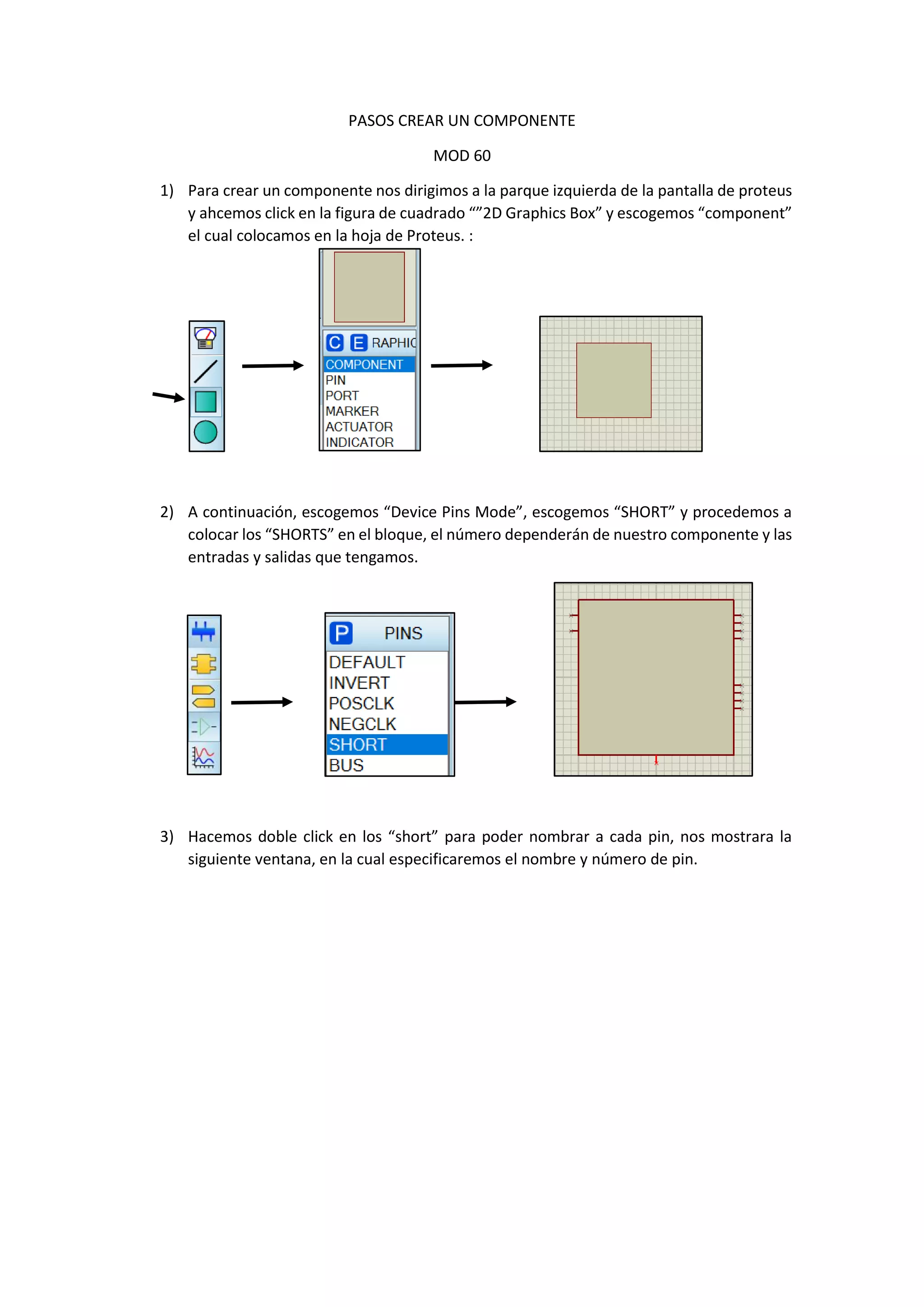 PASOS CREAR UN COMPONENTE
MOD 60
1) Para crear un componente nos dirigimos a la parque izquierda de la pantalla de proteus
y ahcemos click en la figura de cuadrado “”2D Graphics Box” y escogemos “component”
el cual colocamos en la hoja de Proteus. :
2) A continuación, escogemos “Device Pins Mode”, escogemos “SHORT” y procedemos a
colocar los “SHORTS” en el bloque, el número dependerán de nuestro componente y las
entradas y salidas que tengamos.
3) Hacemos doble click en los “short” para poder nombrar a cada pin, nos mostrara la
siguiente ventana, en la cual especificaremos el nombre y número de pin.
 