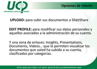 Opciones de interés: UPLOAD: para subir sus documentos a SlideShare EDIT PROFILE: para modificar sus datos personales y aquellos asociados a la administración de su cuenta. Y una zona de enlaces: Insights, Presentations, Documents, Videos… que le permiten visualizar los documentos que usted ha subido a su cuenta, clasificados por categorías.