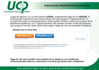 PUBLICAR UNA PRESENTACIÓN EN SLIDESHARE Luego de ingresar a su cuenta (opción LOGIN), simplemente haga clic en UPLOAD. A continuación encontrará una nueva ventana con dos opciones “Uploadpublicly” la cual permite subir sus presentaciones y éstas quedan visibles a todos los usuarios de la plataforma (públicas); con“Uploadprivately sólo pueden acceder a ellas las personas que tengan el vínculo. (este ultimo caso exige el pago de una mensualidad en dólares).Haga clic allí, para acceder a las carpetas de su equipo o a sus medios de almacenamiento externo y seleccionar el archivo que desea subir a SlideShare. 