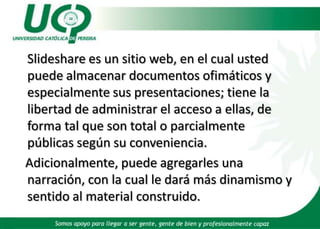 Slideshare es un sitio web, en el cual usted puede almacenar documentos ofimáticos y especialmente sus presentaciones; tiene la libertad de administrar el acceso a ellas, de forma tal que son total o parcialmente públicas según su conveniencia. Adicionalmente, puede agregarles una narración, con la cual le dará más dinamismo y sentido al material construido.  