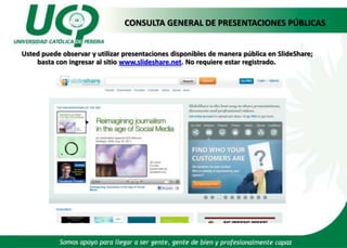 CONSULTA GENERAL DE PRESENTACIONES PÚBLICAS Usted puede observar y utilizar presentaciones disponibles de manera pública en SlideShare;  basta con ingresar al sitio www.slideshare.net. No requiere estar registrado.  