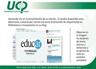 Haciendo clic en la presentación de su interés,  la tendrá disponible para observarla, enviarla por correo (se envía la dirección de alojamiento en Slideshare) o incorporarla en su blog. Observe en la imagen, los botones de inicio, avance y retroceso y la opción de vista en pantalla completa.