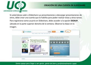 CREACIÓN DE UNA CUENTA EN SLIDESHARE	Si usted desea subir a Slidesharesus presentaciones o descargar presentaciones de otros, debe crear una cuenta que lo habilita para poder realizar éstas y otras tareas. 	Para registrarse como usuario en Slideshare, debe acceder a la opción SIGNUP,ubicada en la parte superior derecha de la ventana. Observe la elipse en la	imagen.