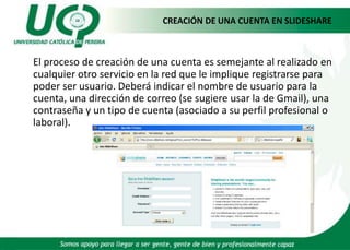 CREACIÓN DE UNA CUENTA EN SLIDESHAREEl proceso de creación de una cuenta es semejante al realizado en cualquier otro servicio en la red que le implique registrarse para poder ser usuario. Deberá indicar el nombre de usuario para la cuenta, una dirección de correo (se sugiere usar la de Gmail), una contraseña y un tipo de cuenta (asociado a su perfil profesional o laboral).