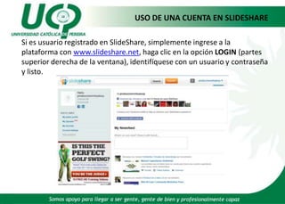 	USO DE UNA CUENTA EN SLIDESHARE	Si es usuario registrado en SlideShare, simplemente ingrese a la plataforma con www.slideshare.net, haga clic en la opción LOGIN (partes superior derecha de la ventana), identifíquese con un usuario y contraseña y listo.