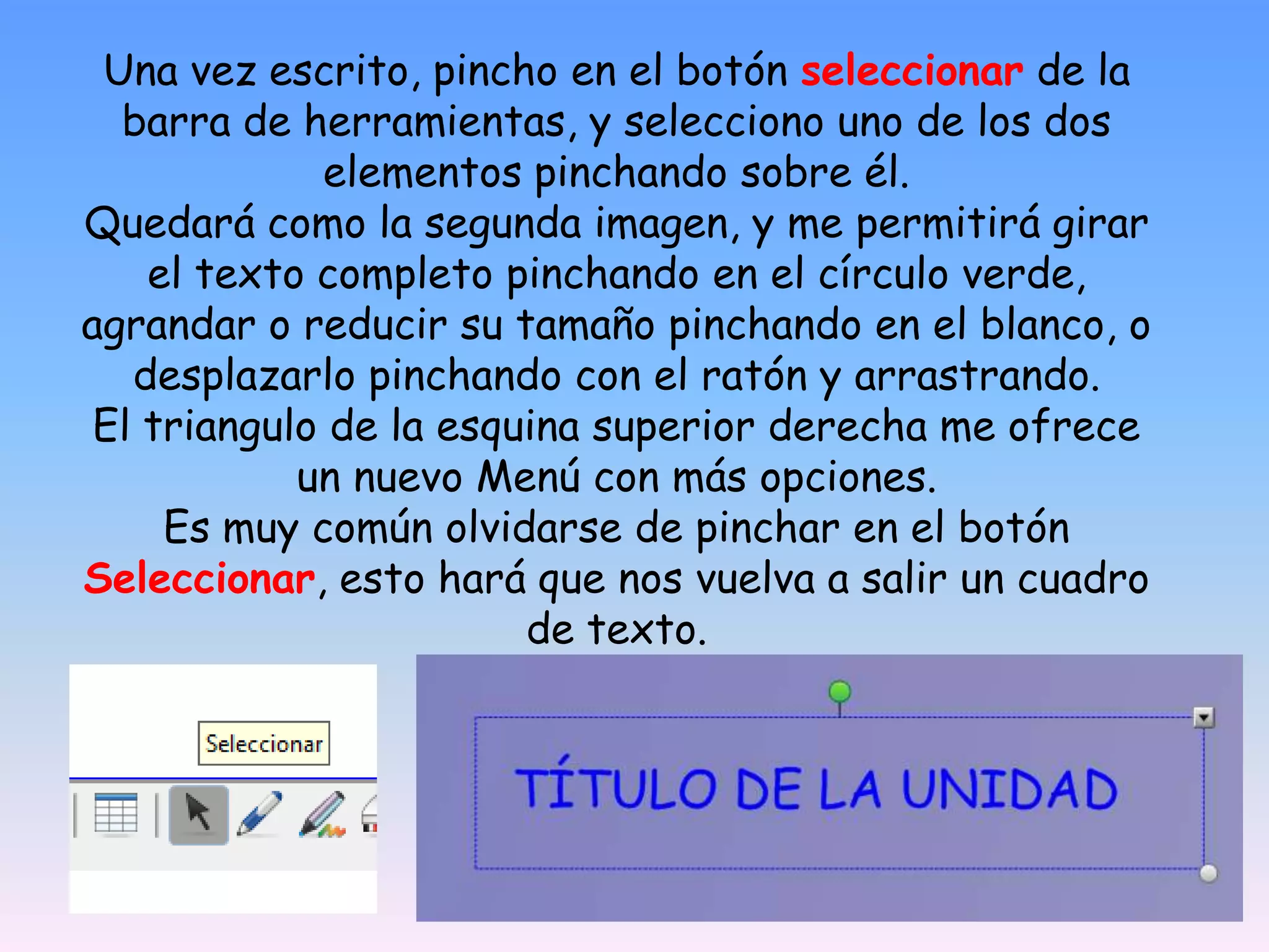 Una vez escrito, pincho en el botón seleccionar de la barra de herramientas, y selecciono uno de los dos elementos pinchando sobre él. Quedará como la segunda imagen, y me permitirá girar el texto completo pinchando en el círculo verde, agrandar o reducir su tamaño pinchando en el blanco, o desplazarlo pinchando con el ratón y arrastrando. El triangulo de la esquina superior derecha me ofrece un nuevo Menú con más opciones. Es muy común olvidarse de pinchar en el botón Seleccionar, esto hará que nos vuelva a salir un cuadro de texto.