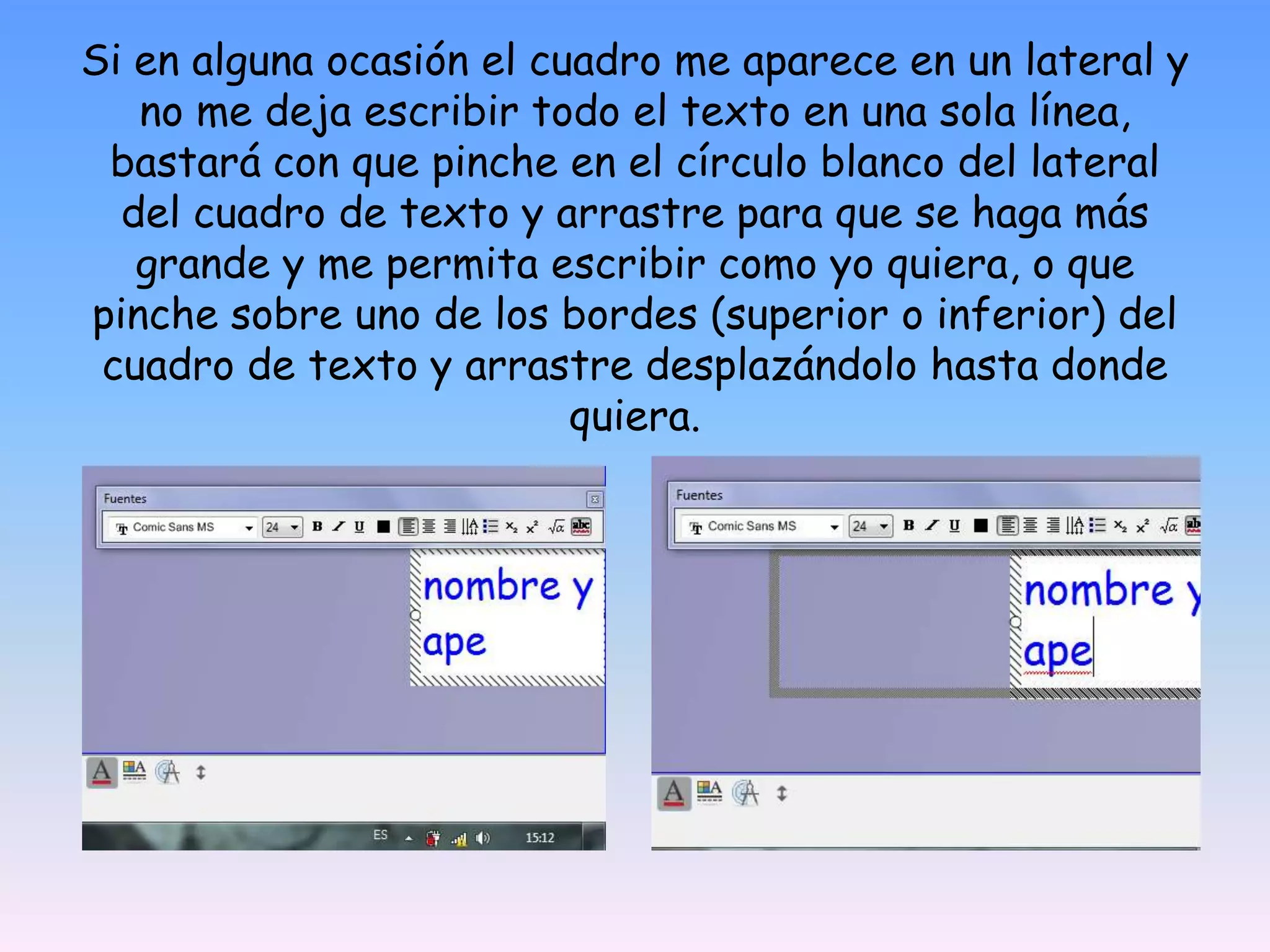 Si en alguna ocasión el cuadro me aparece en un lateral y no me deja escribir todo el texto en una sola línea, bastará con que pinche en el círculo blanco del lateral del cuadro de texto y arrastre para que se haga más grande y me permita escribir como yo quiera, o que pinche sobre uno de los bordes (superior o inferior) del cuadro de texto y arrastre desplazándolo hasta donde quiera.