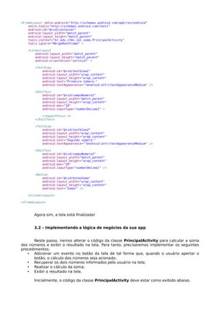 <FrameLayout xmlns:android="http://schemas.android.com/apk/res/android"
xmlns:tools="http://schemas.android.com/tools"
android:id="@+id/container"
android:layout_width="match_parent"
android:layout_height="match_parent"
tools:context="br.edu.ifms.lp1.soma.PrincipalActivity"
tools:ignore="MergeRootFrame" >
<LinearLayout
android:layout_width="match_parent"
android:layout_height="match_parent"
android:orientation="vertical" >
<TextView
android:id="@+id/textView1"
android:layout_width="wrap_content"
android:layout_height="wrap_content"
android:text="Primeiro número:"
android:textAppearance="?android:attr/textAppearanceMedium" />
<EditText
android:id="@+id/campoNumero1"
android:layout_width="match_parent"
android:layout_height="wrap_content"
android:ems="10"
android:inputType="numberDecimal" >
<requestFocus />
</EditText>
<TextView
android:id="@+id/textView2"
android:layout_width="wrap_content"
android:layout_height="wrap_content"
android:text="Segundo número:"
android:textAppearance="?android:attr/textAppearanceMedium" />
<EditText
android:id="@+id/campoNumero2"
android:layout_width="match_parent"
android:layout_height="wrap_content"
android:ems="10"
android:inputType="numberDecimal" />
<Button
android:id="@+id/botaoSoma"
android:layout_width="wrap_content"
android:layout_height="wrap_content"
android:text="Somar" />
</LinearLayout>
</FrameLayout>
Agora sim, a tela está finalizada!
3.2 – Implementando a lógica de negócios da sua app
Neste passo, iremos alterar o código da classe PrincipalActivity para calcular a soma
dos números e exibir o resultado na tela. Para tanto, precisaremos implementar os seguintes
procedimentos:
• Adicionar um evento no botão da tela de tal forma que, quando o usuário apertar o
botão, o cálculo dos números seja acionado;
• Recuperar os dois números informados pelo usuário na tela;
• Realizar o cálculo da soma;
• Exibir o resultado na tela.
Inicialmente, o código da classe PrincipalActivity deve estar como exibido abaixo.
 