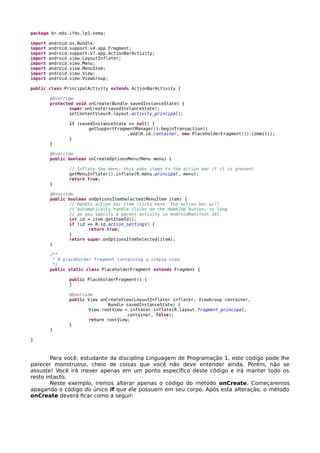 package br.edu.ifms.lp1.soma;
import android.os.Bundle;
import android.support.v4.app.Fragment;
import android.support.v7.app.ActionBarActivity;
import android.view.LayoutInflater;
import android.view.Menu;
import android.view.MenuItem;
import android.view.View;
import android.view.ViewGroup;
public class PrincipalActivity extends ActionBarActivity {
@Override
protected void onCreate(Bundle savedInstanceState) {
super.onCreate(savedInstanceState);
setContentView(R.layout.activity_principal);
if (savedInstanceState == null) {
getSupportFragmentManager().beginTransaction()
.add(R.id.container, new PlaceholderFragment()).commit();
}
}
@Override
public boolean onCreateOptionsMenu(Menu menu) {
// Inflate the menu; this adds items to the action bar if it is present.
getMenuInflater().inflate(R.menu.principal, menu);
return true;
}
@Override
public boolean onOptionsItemSelected(MenuItem item) {
// Handle action bar item clicks here. The action bar will
// automatically handle clicks on the Home/Up button, so long
// as you specify a parent activity in AndroidManifest.xml.
int id = item.getItemId();
if (id == R.id.action_settings) {
return true;
}
return super.onOptionsItemSelected(item);
}
/**
* A placeholder fragment containing a simple view.
*/
public static class PlaceholderFragment extends Fragment {
public PlaceholderFragment() {
}
@Override
public View onCreateView(LayoutInflater inflater, ViewGroup container,
Bundle savedInstanceState) {
View rootView = inflater.inflate(R.layout.fragment_principal,
container, false);
return rootView;
}
}
}
Para você, estudante da disciplina Linguagem de Programação 1, este código pode lhe
parecer monstruoso, cheio de coisas que você não deve entender ainda. Porém, não se
assuste! Você irá mexer apenas em um ponto específico deste código e irá manter todo os
resto intacto.
Neste exemplo, iremos alterar apenas o código do método onCreate. Começaremos
apagando o código do único if que ele possuem em seu corpo. Após esta alteração, o método
onCreate deverá ficar como a seguir:
 