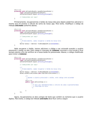 @Override
protected void onCreate(Bundle savedInstanceState) {
super.onCreate(savedInstanceState);
setContentView(R.layout.activity_principal);
// Começaremos por aqui!
}
Primeiramente, recuperaremos o botão da nossa tela para depois podermos adicionar o
evento que irá acionar o cálculo da soma da nossa app. Para tanto, modifique o código do
método onCreate conforme abaixo.
@Override
protected void onCreate(Bundle savedInstanceState) {
super.onCreate(savedInstanceState);
setContentView(R.layout.activity_principal);
// Começaremos por aqui!
/**
* Primeiramente, vamos recuperar o botão da nossa tela
*/
Button botao = (Button) findViewById(R.id.botaoSoma);
}
Após recuperar o botão, iremos adicionar o código a ser acionado quando o usuário
pressionar o botão na tela. Este código é chamado de Listener (ouvinte) e sua função é ficar
sempre atento a fim de verificar se o nosso botão foi pressionado. Abaixo, o código modificado
para incluir o Listener.
@Override
protected void onCreate(Bundle savedInstanceState) {
super.onCreate(savedInstanceState);
setContentView(R.layout.activity_principal);
// Começaremos por aqui!
/**
* Primeiramente, vamos recuperar o botão da nossa tela
*/
Button botao = (Button) findViewById(R.id.botaoSoma);
botao.setOnClickListener(new View.OnClickListener() {
/**
* Quando o usuário pressionar o botão, este código será acionado
*/
@Override
public void onClick(View v) {
/**
* É aqui que implementaremos o cálculo da soma e apresentaremos
* o resultado na tela!
*/
}
});
}
Agora, recuperaremos os dois campos de texto que contém os números que o usuário
digitou. Para tanto, o código do método onCreate deve ficar como a seguir.
 