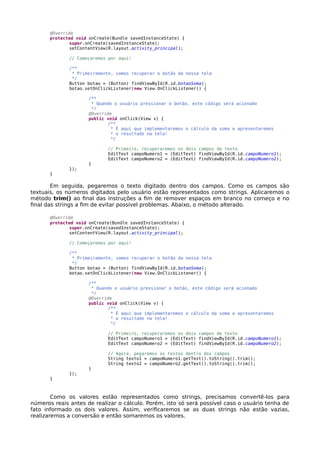 @Override
protected void onCreate(Bundle savedInstanceState) {
super.onCreate(savedInstanceState);
setContentView(R.layout.activity_principal);
// Começaremos por aqui!
/**
* Primeiramente, vamos recuperar o botão da nossa tela
*/
Button botao = (Button) findViewById(R.id.botaoSoma);
botao.setOnClickListener(new View.OnClickListener() {
/**
* Quando o usuário pressionar o botão, este código será acionado
*/
@Override
public void onClick(View v) {
/**
* É aqui que implementaremos o cálculo da soma e apresentaremos
* o resultado na tela!
*/
// Primeiro, recuperaremos os dois campos de texto
EditText campoNumero1 = (EditText) findViewById(R.id.campoNumero1);
EditText campoNumero2 = (EditText) findViewById(R.id.campoNumero2);
}
});
}
Em seguida, pegaremos o texto digitado dentro dos campos. Como os campos são
textuais, os números digitados pelo usuário estão representados como strings. Aplicaremos o
método trim() ao final das instruções a fim de remover espaços em branco no começo e no
final das strings a fim de evitar possível problemas. Abaixo, o método alterado.
@Override
protected void onCreate(Bundle savedInstanceState) {
super.onCreate(savedInstanceState);
setContentView(R.layout.activity_principal);
// Começaremos por aqui!
/**
* Primeiramente, vamos recuperar o botão da nossa tela
*/
Button botao = (Button) findViewById(R.id.botaoSoma);
botao.setOnClickListener(new View.OnClickListener() {
/**
* Quando o usuário pressionar o botão, este código será acionado
*/
@Override
public void onClick(View v) {
/**
* É aqui que implementaremos o cálculo da soma e apresentaremos
* o resultado na tela!
*/
// Primeiro, recuperaremos os dois campos de texto
EditText campoNumero1 = (EditText) findViewById(R.id.campoNumero1);
EditText campoNumero2 = (EditText) findViewById(R.id.campoNumero2);
// Agora, pegaremos os textos dentro dos campos
String texto1 = campoNumero1.getText().toString().trim();
String texto2 = campoNumero2.getText().toString().trim();
}
});
}
Como os valores estão representados como strings, precisamos convertê-los para
números reais antes de realizar o cálculo. Porém, isto só será possível caso o usuário tenha de
fato informado os dois valores. Assim, verificaremos se as duas strings não estão vazias,
realizaremos a conversão e então somaremos os valores.
 