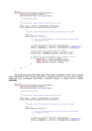 @Override
protected void onCreate(Bundle savedInstanceState) {
super.onCreate(savedInstanceState);
setContentView(R.layout.activity_principal);
// Começaremos por aqui!
/**
* Primeiramente, vamos recuperar o botão da nossa tela
*/
Button botao = (Button) findViewById(R.id.botaoSoma);
botao.setOnClickListener(new View.OnClickListener() {
/**
* Quando o usuário pressionar o botão, este código será acionado
*/
@Override
public void onClick(View v) {
/**
* É aqui que implementaremos o cálculo da soma e apresentaremos
* o resultado na tela!
*/
// Primeiro, recuperaremos os dois campos de texto
EditText campoNumero1 = (EditText) findViewById(R.id.campoNumero1);
EditText campoNumero2 = (EditText) findViewById(R.id.campoNumero2);
// Agora, pegaremos os textos dentro dos campos
String texto1 = campoNumero1.getText().toString().trim();
String texto2 = campoNumero2.getText().toString().trim();
// Converte as strings em números reais e realiza o cálculo
if (texto1.length() > 0 && texto2.length() > 0) {
double numero1 = Double.parseDouble(texto1);
double numero2 = Double.parseDouble(texto2);
double resultado = numero1 + numero2;
}
}
});
}
Nossa app está quase finalizada! Agora, falta exibir o resultado na tela. Caso o usuário
tenha informado os dois números, exibiremos o resultado da soma na tela. Caso contrário,
exibiremos uma mensagem informando o problema. Abaixo, o código final do método
onCreate.
@Override
protected void onCreate(Bundle savedInstanceState) {
super.onCreate(savedInstanceState);
setContentView(R.layout.activity_principal);
// Começaremos por aqui!
/**
* Primeiramente, vamos recuperar o botão da nossa tela
*/
Button botao = (Button) findViewById(R.id.botaoSoma);
botao.setOnClickListener(new View.OnClickListener() {
/**
* Quando o usuário pressionar o botão, este código será acionado
*/
@Override
public void onClick(View v) {
/**
* É aqui que implementaremos o cálculo da soma e apresentaremos
* o resultado na tela!
*/
// Primeiro, recuperaremos os dois campos de texto
EditText campoNumero1 = (EditText) findViewById(R.id.campoNumero1);
EditText campoNumero2 = (EditText) findViewById(R.id.campoNumero2);
 