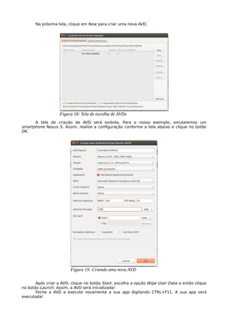 Na próxima tela, clique em New para criar uma nova AVD.
A tela de criação de AVD será exibida. Para o nosso exemplo, emularemos um
smartphone Nexus S. Assim, realize a configuração conforme a tela abaixo e clique no botão
OK.
Após criar a AVD, clique no botão Start, escolha a opção Wipe User Data e então clique
no botão Launch. Assim, a AVD será inicializada!
Feche a AVD e execute novamente a sua app digitando CTRL+F11. A sua app será
executada!
Figura 18: Tela de escolha de AVDs
Figura 19: Criando uma nova AVD
 
