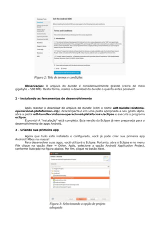 Observação: O arquivo do bundle é consideravelmente grande (cerca de meio
gigabyte – 500 MB). Desta forma, realize o download do bundle o quanto antes possível!
2 – Instalando as ferramentas de desenvolvimento
Após realizar o download do arquivo do bundle (com o nome adt-bundle<sistema-
operacional-plataforma>.zip), descompacte-o em uma pasta apropriada a seu gosto. Após,
abra a pasta adt-bundle<sistema-operacional-plataforma>/eclipse e execute o programa
eclipse.
E pronto! A “instalação” está completa. Esta versão do Eclipse já vem preparada para o
desenvolvimento de apps Android.
3 – Criando sua primeira app
Agora que tudo está instalado e configurado, você já pode criar sua primeira app
Android! Mãos na massa!
Para desenvolver suas apps, você utilizará o Eclipse. Portanto, abra o Eclipse e no menu
File clique na opção New → Other. Após, selecione a opção Android Application Project,
conforme ilustrado na figura abaixo. Por fim, clique no botão Next.
Figura 2: Tela de termos e condições
Figura 3: Selecionando a opção de projeto
adequada
 