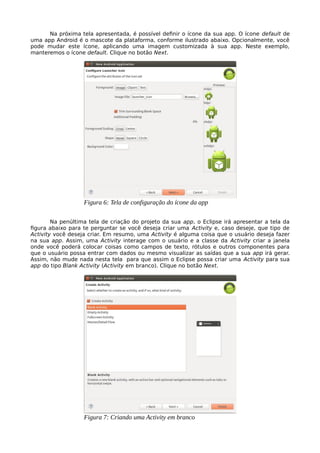 Na próxima tela apresentada, é possível definir o ícone da sua app. O ícone default de
uma app Android é o mascote da plataforma, conforme ilustrado abaixo. Opcionalmente, você
pode mudar este ícone, aplicando uma imagem customizada à sua app. Neste exemplo,
manteremos o ícone default. Clique no botão Next.
Na penúltima tela de criação do projeto da sua app, o Eclipse irá apresentar a tela da
figura abaixo para te perguntar se você deseja criar uma Activity e, caso deseje, que tipo de
Activity você deseja criar. Em resumo, uma Activity é alguma coisa que o usuário deseja fazer
na sua app. Assim, uma Activity interage com o usuário e a classe da Activity criar a janela
onde você poderá colocar coisas como campos de texto, rótulos e outros componentes para
que o usuário possa entrar com dados ou mesmo visualizar as saídas que a sua app irá gerar.
Assim, não mude nada nesta tela para que assim o Eclipse possa criar uma Activity para sua
app do tipo Blank Activity (Activity em branco). Clique no botão Next.
Figura 6: Tela de configuração do ícone da app
Figura 7: Criando uma Activity em branco
 