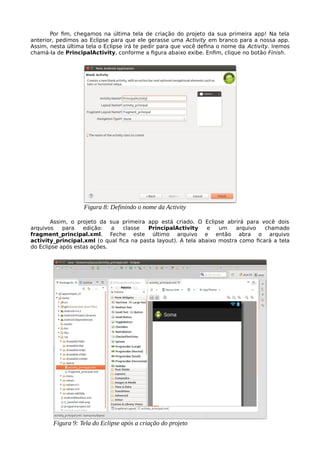 Por fim, chegamos na última tela de criação do projeto da sua primeira app! Na tela
anterior, pedimos ao Eclipse para que ele gerasse uma Activity em branco para a nossa app.
Assim, nesta última tela o Eclipse irá te pedir para que você defina o nome da Activity. Iremos
chamá-la de PrincipalActivity, conforme a figura abaixo exibe. Enfim, clique no botão Finish.
Assim, o projeto da sua primeira app está criado. O Eclipse abrirá para você dois
arquivos para edição: a classe PrincipalActivity e um arquivo chamado
fragment_principal.xml. Feche este último arquivo e então abra o arquivo
activity_principal.xml (o qual fica na pasta layout). A tela abaixo mostra como ficará a tela
do Eclipse após estas ações.
Figura 8: Definindo o nome da Activity
Figura 9: Tela do Eclipse após a criação do projeto
 