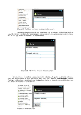 Repita os procedimentos acima para incluir um rótulo para o campo de texto do
segundo número e então incluir o campo para o segundo número. Após estes procedimentos, a
tela da sua app deverá ficar como a da figura abaixo.
Para terminar a nossa tela, precisamos incluir o botão pelo qual o usuário irá solicitar a
soma dos dois números os quais ele digitou. Para tanto, abra a pasta Form Widgets na view
Pallete e então clique e arraste o ícone Button logo abaixo do segundo campo de texto. A sua
tela deverá ficar como na figura abaixo.
Figura 13: Incluindo um campo para o primeiro número
Figura 14: Tela após a inclusão dos dois campos
Figura 15: Tela finalizada
 