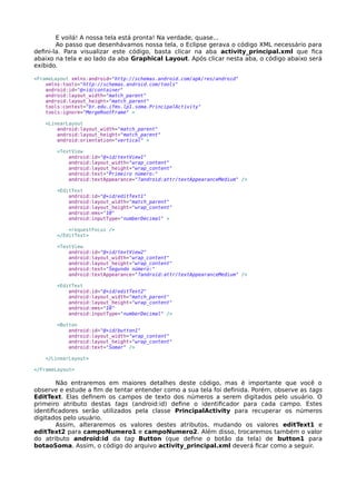 E voilá! A nossa tela está pronta! Na verdade, quase...
Ao passo que desenhávamos nossa tela, o Eclipse gerava o código XML necessário para
defini-la. Para visualizar este código, basta clicar na aba activity_principal.xml que fica
abaixo na tela e ao lado da aba Graphical Layout. Após clicar nesta aba, o código abaixo será
exibido.
<FrameLayout xmlns:android="http://schemas.android.com/apk/res/android"
xmlns:tools="http://schemas.android.com/tools"
android:id="@+id/container"
android:layout_width="match_parent"
android:layout_height="match_parent"
tools:context="br.edu.ifms.lp1.soma.PrincipalActivity"
tools:ignore="MergeRootFrame" >
<LinearLayout
android:layout_width="match_parent"
android:layout_height="match_parent"
android:orientation="vertical" >
<TextView
android:id="@+id/textView1"
android:layout_width="wrap_content"
android:layout_height="wrap_content"
android:text="Primeiro número:"
android:textAppearance="?android:attr/textAppearanceMedium" />
<EditText
android:id="@+id/editText1"
android:layout_width="match_parent"
android:layout_height="wrap_content"
android:ems="10"
android:inputType="numberDecimal" >
<requestFocus />
</EditText>
<TextView
android:id="@+id/textView2"
android:layout_width="wrap_content"
android:layout_height="wrap_content"
android:text="Segundo número:"
android:textAppearance="?android:attr/textAppearanceMedium" />
<EditText
android:id="@+id/editText2"
android:layout_width="match_parent"
android:layout_height="wrap_content"
android:ems="10"
android:inputType="numberDecimal" />
<Button
android:id="@+id/button1"
android:layout_width="wrap_content"
android:layout_height="wrap_content"
android:text="Somar" />
</LinearLayout>
</FrameLayout>
Não entraremos em maiores detalhes deste código, mas é importante que você o
observe e estude a fim de tentar entender como a sua tela foi definida. Porém, observe as tags
EditText. Elas definem os campos de texto dos números a serem digitados pelo usuário. O
primeiro atributo destas tags (android:id) define o identificador para cada campo. Estes
identificadores serão utilizados pela classe PrincipalActivity para recuperar os números
digitados pelo usuário.
Assim, alteraremos os valores destes atributos, mudando os valores editText1 e
editText2 para campoNumero1 e campoNumero2. Além disso, trocaremos também o valor
do atributo android:id da tag Button (que define o botão da tela) de button1 para
botaoSoma. Assim, o código do arquivo activity_principal.xml deverá ficar como a seguir.
 