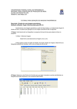 UNIVERSIDADE FEDERAL RURAL DE PERNAMBUCO
MATERIAL PARA A DISCIPLINA DE PRODUÇÃO DE MÍDIA
AUTOR: DAVIDSON FELLIPE
WEBSITE: www.fellipe.com



                  TUTORIAL PARA GERAÇÃO DE IMAGENS PANORÂMICAS

Descrição: Criação de uma imagem panorâmica.
Software utilizado: Hugin 0.5(Licenciado pela GPL 2)

         Construiremos uma imagem panorâmica a partir de fotos tiradas a um determinado ângulo Θ,
tiradas as fotos, os passos para geração de uma imagem panorâmica são os seguintes.

1º Passo: Você deverá abrir as fotografias no programa.Há duas formas para adição de fotos no
programa

        1) Editar > Adicionar Imagem

                 Desta forma você adicionará as imagens uma a uma.


          2) Nas opções ao lado da região de trabalho. Na seção coleção de Imagens. Desta forma as
fotografias poderão ser incluídas: uma a uma ou todas de uma só vez.




2º Passo: Selecione a aba Pontos de Controle para que sejam marcados os pontos semelhantes na
fotografia atual (lado esquerdo) e sua sucessora (lado direito).
 