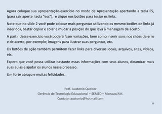 Agora coloque sua apresentação-exercício no modo de Apresentação apertando a tecla F5,
(para sair aperte tecla “esc”), e clique nos botões para testar os links.
Note que no slide 2 você pode colocar mais perguntas utilizando os mesmo botões de links já
inseridos, bastar copiar e colar e mudar a posição do que leva à mensagem de acerto.
A partir desse exercício você poderá fazer variações, bem como inserir sons nos slides de erro
e de acerto, por exemplo; imagens para ilustrar suas perguntas, etc.
Os botões de ação também permitem fazer links para diversos locais, arquivos, sites, vídeos,
etc.
Espero que você possa utilizar bastante essas informações com seus alunos, dinamizar mais
suas aulas e ajudar os alunos nesse processo.
Um forte abraço e muitas felicidades.


                                     Prof. Austonio Queiroz
                   Gerência de Tecnologia Educacional – SEMED – Manaus/AM.
                                Contato: austonio@hotmail.com
                                                                                            12
 