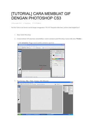 [TUTORIAL] CARA MEMBUAT GIF
DENGAN PHOTOSHOP CS3
24 November 2013 · by FanyByun_ · in TUTORIAL. ·
Hai Hai! Kali ini aku bawain tutorial dengan menggunakan PS CS3! Daripada terlalu lama yuk kita simak langkah2nya!
1. Buka Adobe Photoshop
2. Untuk membuat GIF anda harus menambahkan window animation pada Photoshop. Caranyaklik menu Window -
> pilih Animation. Hingga muncul jendela animation sepertiini
3. Buat file baru. File -> New. (Ukuran : 500×500 pixel)
 
