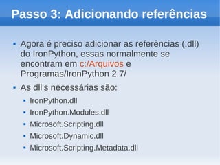 Passo 3: Adicionando referências

   Agora é preciso adicionar as referências (.dll)
    do IronPython, essas normalmente se
    encontram em c:/Arquivos e
    Programas/IronPython 2.7/
   As dll's necessárias são:
       IronPython.dll
       IronPython.Modules.dll
       Microsoft.Scripting.dll
       Microsoft.Dynamic.dll
       Microsoft.Scripting.Metadata.dll
 