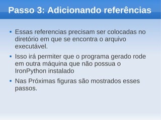 Passo 3: Adicionando referências

   Essas referencias precisam ser colocadas no
    diretório em que se encontra o arquivo
    executável.
   Isso irá permiter que o programa gerado rode
    em outra máquina que não possua o
    IronPython instalado
   Nas Próximas figuras são mostrados esses
    passos.
 