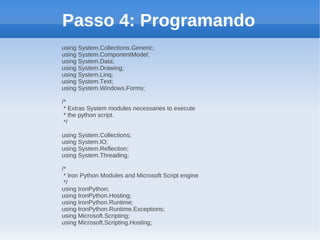 Passo 4: Programando
using System.Collections.Generic;
using System.ComponentModel;
using System.Data;
using System.Drawing;
using System.Linq;
using System.Text;
using System.Windows.Forms;

/*
 * Extras System modules necessaries to execute
 * the python script.
 */

using System.Collections;
using System.IO;
using System.Reflection;
using System.Threading;

/*
 * Iron Python Modules and Microsoft Script engine
 */
using IronPython;
using IronPython.Hosting;
using IronPython.Runtime;
using IronPython.Runtime.Exceptions;
using Microsoft.Scripting;
using Microsoft.Scripting.Hosting;
 