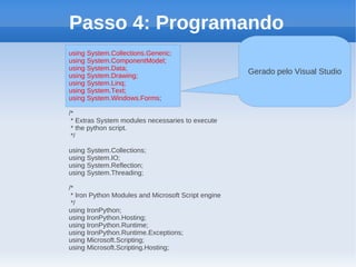 Passo 4: Programando
using System.Collections.Generic;
using System.ComponentModel;
using System.Data;
using System.Drawing;
                                                     Gerado pelo Visual Studio
using System.Linq;
using System.Text;
using System.Windows.Forms;

/*
 * Extras System modules necessaries to execute
 * the python script.
 */

using System.Collections;
using System.IO;
using System.Reflection;
using System.Threading;

/*
 * Iron Python Modules and Microsoft Script engine
 */
using IronPython;
using IronPython.Hosting;
using IronPython.Runtime;
using IronPython.Runtime.Exceptions;
using Microsoft.Scripting;
using Microsoft.Scripting.Hosting;
 
