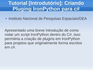 Tutorial [Introdutório]: Criando
     Pluging IronPython para c#
   Instituto Nacional de Pesquisas Espaciais/DEA


Apresentado uma breve introdução de como
rodar um script IronPython dentro do C#, isso
permitiria a criação de plugins em IronPython
para projetos que originalmente forma escritos
em c#.
 