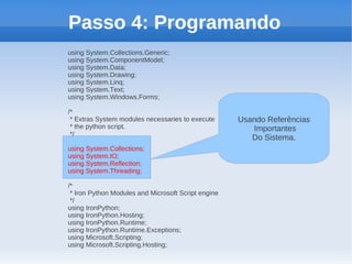 Passo 4: Programando
using System.Collections.Generic;
using System.ComponentModel;
using System.Data;
using System.Drawing;
using System.Linq;
using System.Text;
using System.Windows.Forms;

/*
 * Extras System modules necessaries to execute      Usando Referências
 * the python script.                                   Importantes
 */
                                                        Do Sistema.
using System.Collections;
using System.IO;
using System.Reflection;
using System.Threading;

/*
 * Iron Python Modules and Microsoft Script engine
 */
using IronPython;
using IronPython.Hosting;
using IronPython.Runtime;
using IronPython.Runtime.Exceptions;
using Microsoft.Scripting;
using Microsoft.Scripting.Hosting;
 