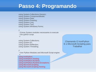 Passo 4: Programando
using System.Collections.Generic;
using System.ComponentModel;
using System.Data;
using System.Drawing;
using System.Linq;
using System.Text;
using System.Windows.Forms;

/*
 * Extras System modules necessaries to execute
 * the python script.
 */

using System.Collections;
using System.IO;
                                                      Chamando O IronPython
using System.Reflection;                             E o Microsoft.Scripting para
using System.Threading;                                       Trabalhar
/*
 * Iron Python Modules and Microsoft Script engine
 */
using IronPython;
using IronPython.Hosting;
using IronPython.Runtime;
using IronPython.Runtime.Exceptions;
using Microsoft.Scripting;
using Microsoft.Scripting.Hosting;
 