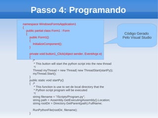 Passo 4: Programando
namespace WindowsFormsApplication1
{
  public partial class Form1 : Form
  {                                                                       Código Gerado
    public Form1()                                                       Pelo Visual Studio
    {
       InitializeComponent();
    }

    private void button1_Click(object sender, EventArgs e)
    {
       /*
        * This button will start the python script into the new thread
        */
       Thread myThread = new Thread( new ThreadStart(startPy));
       myThread.Start();
    }
    public static void startPy()
    { /*
        * This function is use to set de local directory that the
        * Python script program will be executed
        */
       string filename = "/Scripts/Program.py";
       string path = Assembly.GetExecutingAssembly().Location;
       string rootDir = Directory.GetParent(path).FullName;

        RunPythonFile(rootDir, filename);
    }
 
