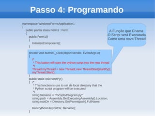 Passo 4: Programando
namespace WindowsFormsApplication1
{
  public partial class Form1 : Form                                 A Função que Chama
  {
    public Form1()
                                                                   O Script será Executada
    {                                                              Como uma nova Thread
       InitializeComponent();
    }

    private void button1_Click(object sender, EventArgs e)
    {
       /*
        * This button will start the python script into the new thread
        */
       Thread myThread = new Thread( new ThreadStart(startPy));
       myThread.Start();
    }
    public static void startPy()
    { /*
        * This function is use to set de local directory that the
        * Python script program will be executed
        */
       string filename = "/Scripts/Program.py";
       string path = Assembly.GetExecutingAssembly().Location;
       string rootDir = Directory.GetParent(path).FullName;

        RunPythonFile(rootDir, filename);
    }
 