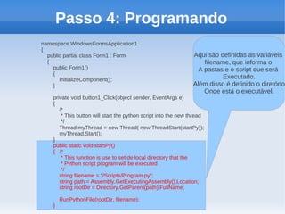 Passo 4: Programando
namespace WindowsFormsApplication1
{
  public partial class Form1 : Form                              Aqui são definidas as variáveis
  {                                                                 filename, que informa o
    public Form1()                                                A pastas e o script que será
    {
       InitializeComponent();                                              Executado.
    }                                                            Além disso é definido o diretório
                                                                    Onde está o executável.
    private void button1_Click(object sender, EventArgs e)
    {
       /*
        * This button will start the python script into the new thread
        */
       Thread myThread = new Thread( new ThreadStart(startPy));
       myThread.Start();
    }
    public static void startPy()
    { /*
        * This function is use to set de local directory that the
        * Python script program will be executed
        */
       string filename = "/Scripts/Program.py";
       string path = Assembly.GetExecutingAssembly().Location;
       string rootDir = Directory.GetParent(path).FullName;

        RunPythonFile(rootDir, filename);
    }
 