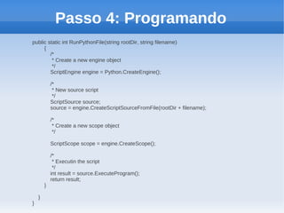 Passo 4: Programando
public static int RunPythonFile(string rootDir, string filename)
     {
        /*
         * Create a new engine object
         */
        ScriptEngine engine = Python.CreateEngine();

            /*
             * New source script
             */
            ScriptSource source;
            source = engine.CreateScriptSourceFromFile(rootDir + filename);

            /*
             * Create a new scope object
             */

            ScriptScope scope = engine.CreateScope();

            /*
             * Executin the script
             */
            int result = source.ExecuteProgram();
            return result;
        }

    }
}
 