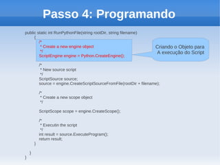 Passo 4: Programando
public static int RunPythonFile(string rootDir, string filename)
     {
        /*
         * Create a new engine object                                   Criando o Objeto para
         */                                                             A execução do Script
        ScriptEngine engine = Python.CreateEngine();

            /*
             * New source script
             */
            ScriptSource source;
            source = engine.CreateScriptSourceFromFile(rootDir + filename);

            /*
             * Create a new scope object
             */

            ScriptScope scope = engine.CreateScope();

            /*
             * Executin the script
             */
            int result = source.ExecuteProgram();
            return result;
        }

    }
}
 