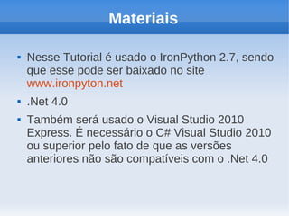 Materiais

   Nesse Tutorial é usado o IronPython 2.7, sendo
    que esse pode ser baixado no site
    www.ironpyton.net
   .Net 4.0
   Também será usado o Visual Studio 2010
    Express. É necessário o C# Visual Studio 2010
    ou superior pelo fato de que as versões
    anteriores não são compatíveis com o .Net 4.0
 