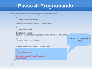 Passo 4: Programando
public static int RunPythonFile(string rootDir, string filename)
     {
        /*
         * Create a new engine object
         */
        ScriptEngine engine = Python.CreateEngine();

            /*
             * New source script
             */
            ScriptSource source;
            source = engine.CreateScriptSourceFromFile(rootDir + filename);

            /*                                                                Colocando o Script para
             * Create a new scope object                                              Rodar
             */

            ScriptScope scope = engine.CreateScope();

            /*
             * Executin the script
             */
            int result = source.ExecuteProgram();
            return result;
        }

    }
}
 