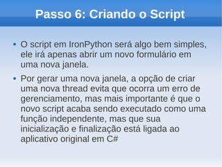 Passo 6: Criando o Script

   O script em IronPython será algo bem simples,
    ele irá apenas abrir um novo formulário em
    uma nova janela.
   Por gerar uma nova janela, a opção de criar
    uma nova thread evita que ocorra um erro de
    gerenciamento, mas mais importante é que o
    novo script acaba sendo executado como uma
    função independente, mas que sua
    inicialização e finalização está ligada ao
    aplicativo original em C#
 