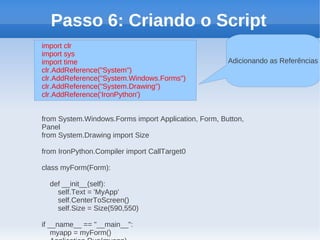Passo 6: Criando o Script
import clr
import sys
import time                                           Adicionando as Referências
clr.AddReference("System")
clr.AddReference("System.Windows.Forms")
clr.AddReference("System.Drawing")
clr.AddReference('IronPython')


from System.Windows.Forms import Application, Form, Button,
Panel
from System.Drawing import Size

from IronPython.Compiler import CallTarget0

class myForm(Form):

  def __init__(self):
    self.Text = 'MyApp'
    self.CenterToScreen()
    self.Size = Size(590,550)

if __name__ == "__main__":
    myapp = myForm()
 