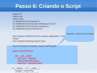 Passo 6: Criando o Script
import clr
import sys
import time
clr.AddReference("System")
clr.AddReference("System.Windows.Forms")
clr.AddReference("System.Drawing")
clr.AddReference('IronPython')

                                                   Criando a Classe Formulário
from System.Windows.Forms import Application, Form, Button,
Panel
from System.Drawing import Size

from IronPython.Compiler import CallTarget0

class myForm(Form):

  def __init__(self):
    self.Text = 'MyApp'
    self.CenterToScreen()
    self.Size = Size(590,550)

if __name__ == "__main__":
    myapp = myForm()
 